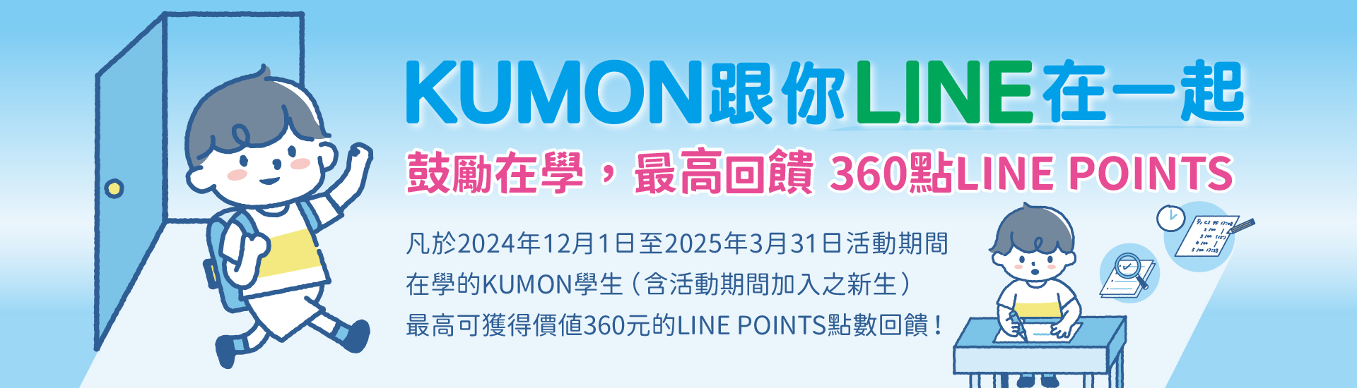 為了鼓勵學生在學，我們特別推出【KUMON跟你LINE在一起】LINE POINTS點數回饋活動，凡於 2024年12月1日至2025年3月31日期間在學的學生（含活動期間加入之新生）皆可參加，最高可獲得LINE POINTS 360點（價值360元）。