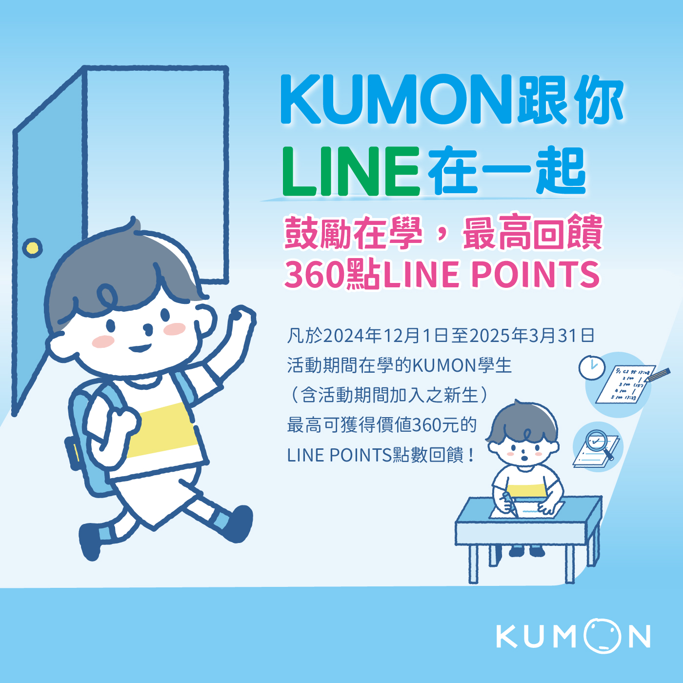 為了鼓勵學生在學，我們特別推出【KUMON跟你LINE在一起】LINE POINTS點數回饋活動，凡於 2024年12月1日至2025年3月31日期間在學的學生（含活動期間加入之新生）皆可參加，最高可獲得LINE POINTS 360點（價值360元）。